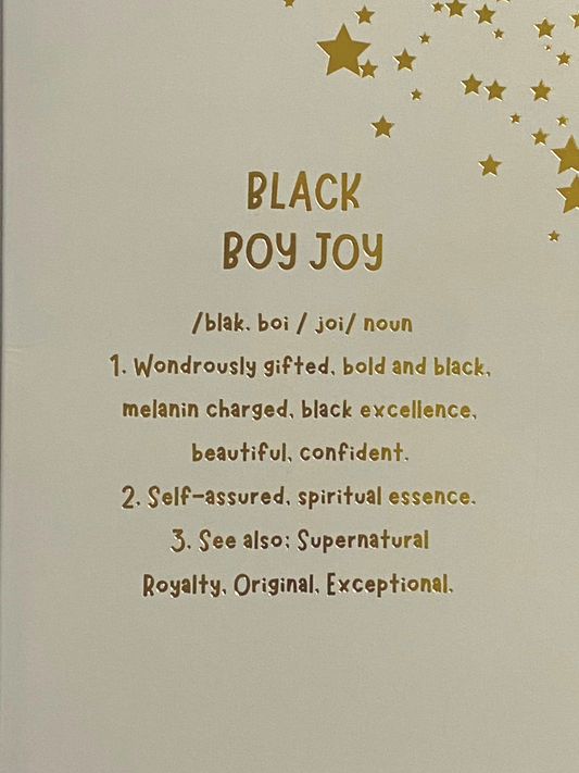 BLACK BOY JOY /blak. boi / joi/noun 1. Wondrously gifted, bold and black, melanin charged, black excellence, beautiful, confident. 2. Self-assured, spiritual essence. 3. See also: Supernatural Royalty, Original, Exceptional.